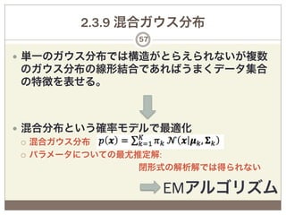 2.3.9 混合ガウス分布
                57

—  単一のガウス分布では構造がとらえられないが複数
 のガウス分布の線形結合であればうまくデータ集合
 の特徴を表せる。



—  混合分布という確率モデルで最適化
    ¡  混合ガウス分布 

    ¡  パラメータについての最尤推定解:

                   閉形式の解析解では得られない

                     EMアルゴリズム
 