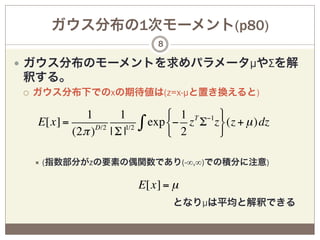 ガウス分布の1次モーメント(p80)
                                  8

—  ガウス分布のモーメントを求めパラメータµやΣを解
釈する。
¡    ガウス分布下でのxの期待値は(z=x-µと置き換えると)

                1     1             # 1 T −1 &
      E[x] =      D/2
             (2π ) | Σ |1/2   ∫ exp $− 2 z Σ z' (z + µ )dz
                                    %         (

      ÷  (指数部分がzの要素の偶関数であり(-∞,∞)での積分に注意)


                              E[x] = µ
                となりµは平均と解釈できる
 