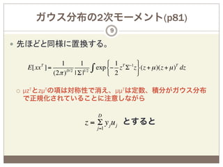 ガウス分布の2次モーメント(p81)
                                            9

—  先ほどと同様に置換する。

            T      1        1            # 1 T −1 &
       E[xx ] =                      exp $− z Σ z ' (z + µ )(z + µ )T dz
                                    ∫ % 2
                (2π )D/2 | Σ |1/2                 (

 ¡    µzTとzµTの項は対称性で消え、µµTは定数、積分がガウス分布
       で正規化されていることに注意しながら

                                      D
                               z = Σ y j u j とすると
                                      j=1
 