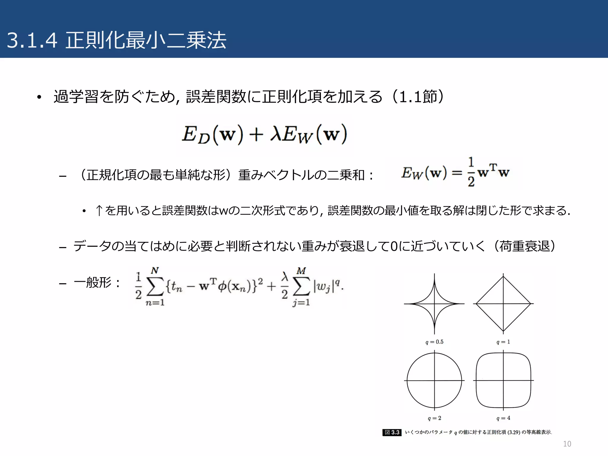 3.1.4 正則化最⼩⼆乗法
10
• 過学習を防ぐため, 誤差関数に正則化項を加える（1.1節）
– （正規化項の最も単純な形）重みベクトルの⼆乗和：
• ↑を⽤いると誤差関数はwの⼆次形式であり, 誤差関数の最⼩値を取る解は閉じた形で求まる.
– データの当てはめに必要と判断されない重みが衰退して0に近づいていく（荷重衰退）
– ⼀般形：
 