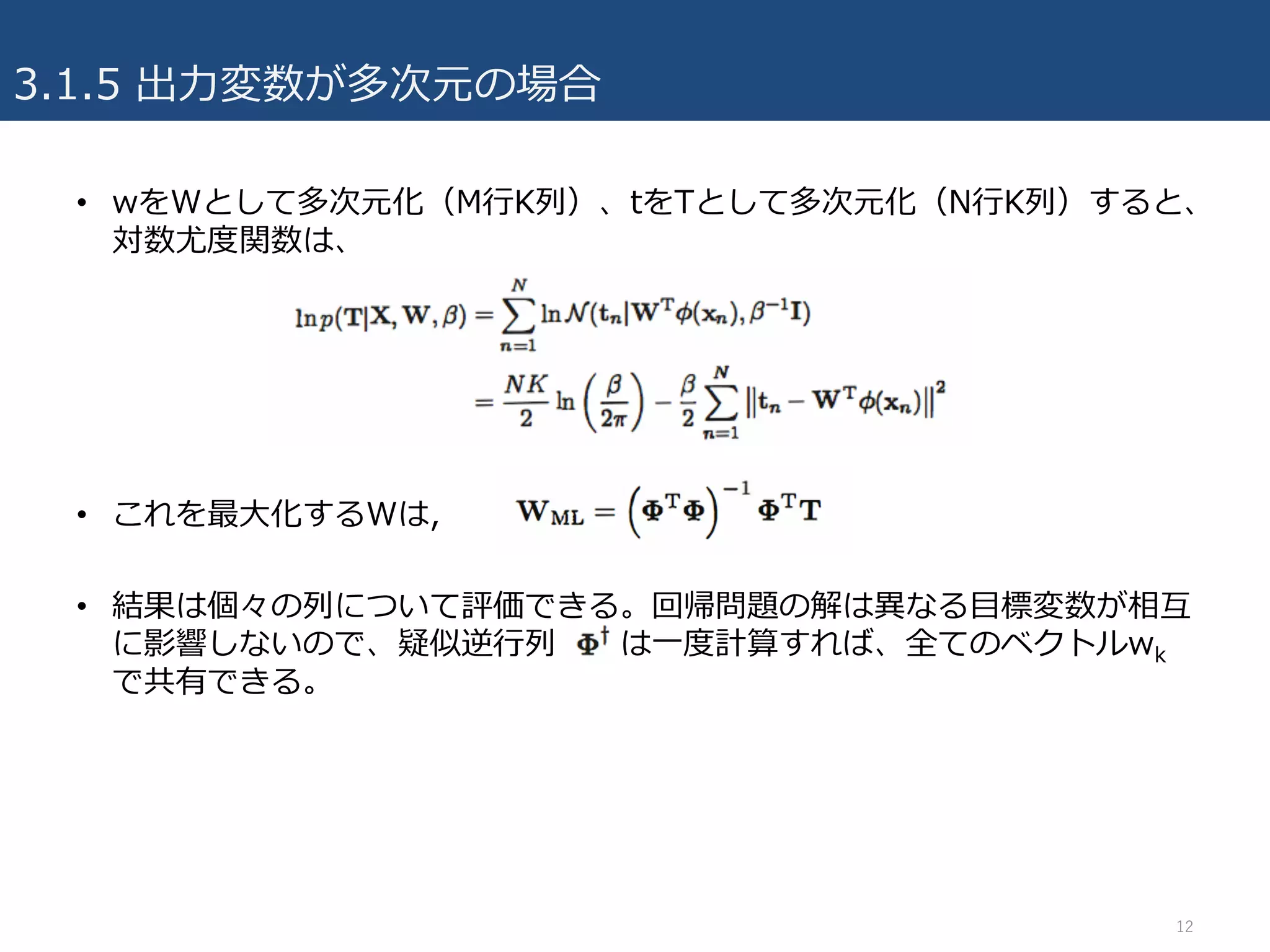3.1.5 出⼒変数が多次元の場合
• wをWとして多次元化（M⾏K列）、tをTとして多次元化（N⾏K列）すると、
対数尤度関数は、
• これを最⼤化するWは,
• 結果は個々の列について評価できる。回帰問題の解は異なる⽬標変数が相互
に影響しないので、疑似逆⾏列 は⼀度計算すれば、全てのベクトルwk
で共有できる。
12
 