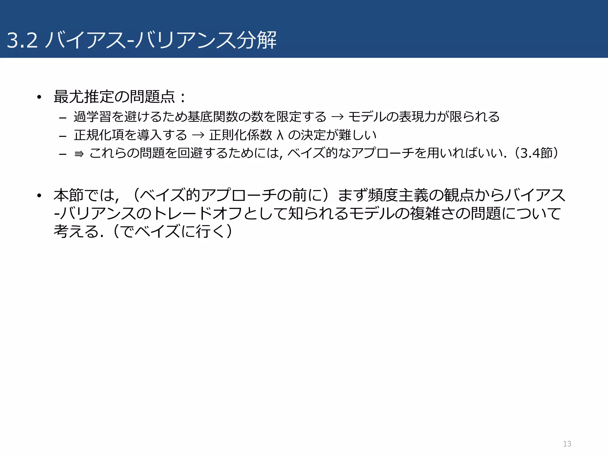 3.2 バイアス-バリアンス分解
• 最尤推定の問題点：
– 過学習を避けるため基底関数の数を限定する → モデルの表現⼒が限られる
– 正規化項を導⼊する → 正則化係数 λ の決定が難しい
– ⇛ これらの問題を回避するためには, ベイズ的なアプローチを⽤いればいい.（3.4節）
• 本節では, （ベイズ的アプローチの前に）まず頻度主義の観点からバイアス
-バリアンスのトレードオフとして知られるモデルの複雑さの問題について
考える.（でベイズに⾏く）
13
 