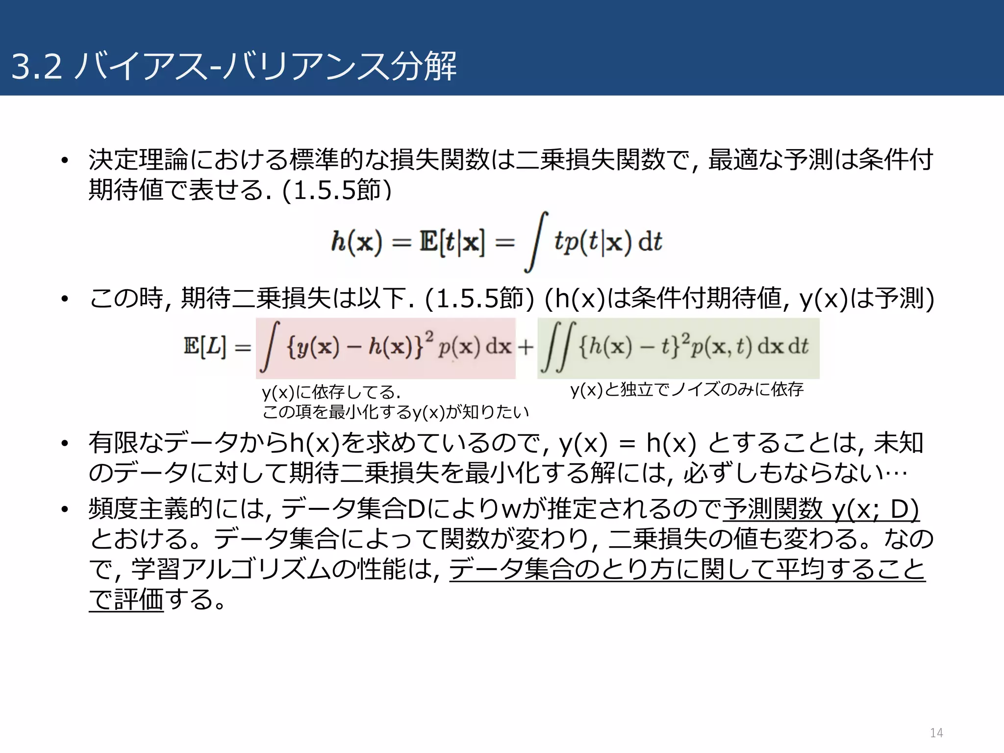 3.2 バイアス-バリアンス分解
• 決定理論における標準的な損失関数は⼆乗損失関数で, 最適な予測は条件付
期待値で表せる. (1.5.5節)
• この時, 期待⼆乗損失は以下. (1.5.5節) (h(x)は条件付期待値, y(x)は予測)
• 有限なデータからh(x)を求めているので, y(x) = h(x) とすることは, 未知
のデータに対して期待⼆乗損失を最⼩化する解には, 必ずしもならない…
• 頻度主義的には, データ集合Dによりwが推定されるので予測関数 y(x; D)
とおける。データ集合によって関数が変わり, ⼆乗損失の値も変わる。なの
で, 学習アルゴリズムの性能は, データ集合のとり⽅に関して平均すること
で評価する。
14
y(x)と独⽴でノイズのみに依存y(x)に依存してる.
この項を最⼩化するy(x)が知りたい
 