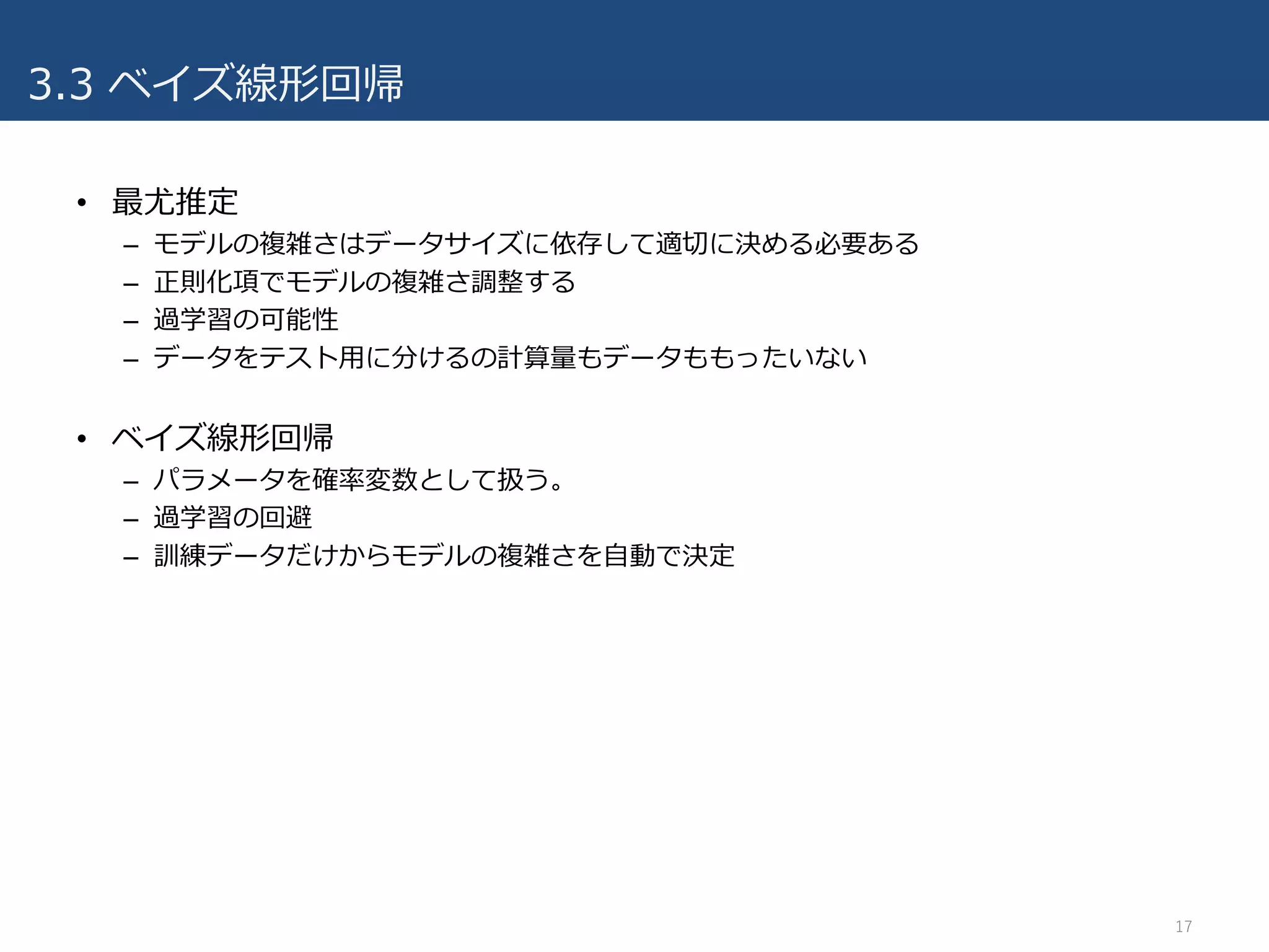 3.3 ベイズ線形回帰
• 最尤推定
– モデルの複雑さはデータサイズに依存して適切に決める必要ある
– 正則化項でモデルの複雑さ調整する
– 過学習の可能性
– データをテスト⽤に分けるの計算量もデータももったいない
• ベイズ線形回帰
– パラメータを確率変数として扱う。
– 過学習の回避
– 訓練データだけからモデルの複雑さを⾃動で決定
17
 