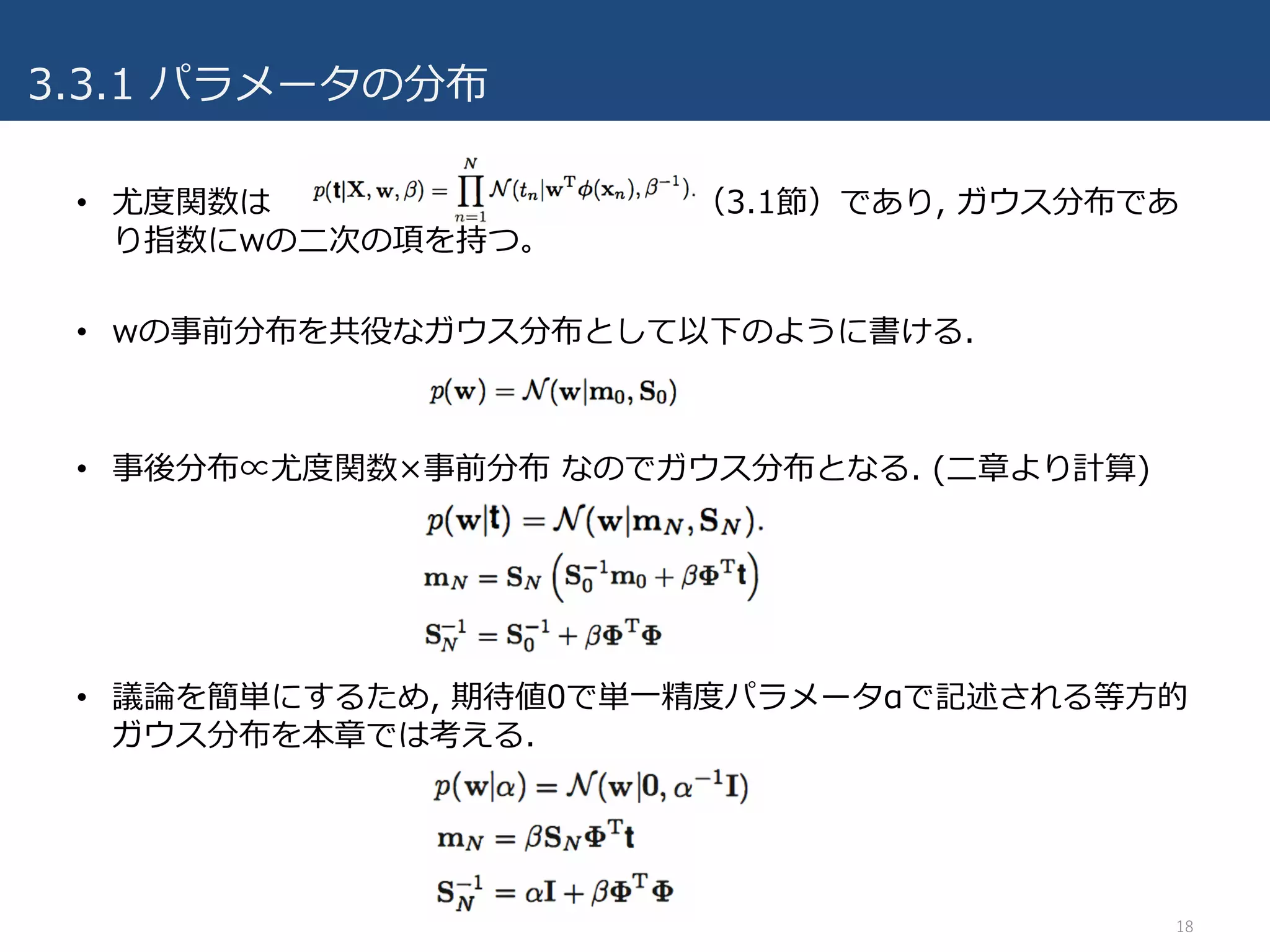 3.3.1 パラメータの分布
• 尤度関数は （3.1節）であり, ガウス分布であ
り指数にwの⼆次の項を持つ。
• wの事前分布を共役なガウス分布として以下のように書ける.
• 事後分布∝尤度関数×事前分布 なのでガウス分布となる. (⼆章より計算)
• 議論を簡単にするため, 期待値0で単⼀精度パラメータαで記述される等⽅的
ガウス分布を本章では考える.
18
 