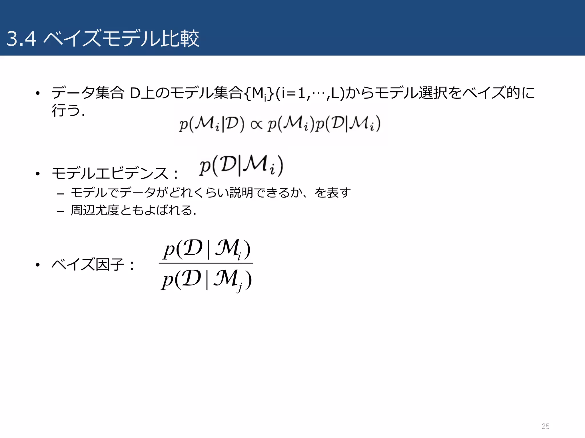 3.4 ベイズモデル⽐較
• データ集合 D上のモデル集合{Mi}(i=1,…,L)からモデル選択をベイズ的に
⾏う.
• モデルエビデンス：
– モデルでデータがどれくらい説明できるか、を表す
– 周辺尤度ともよばれる.
• ベイズ因⼦：
25
)|(
)|(
j
i
p
p
MD
MD
 