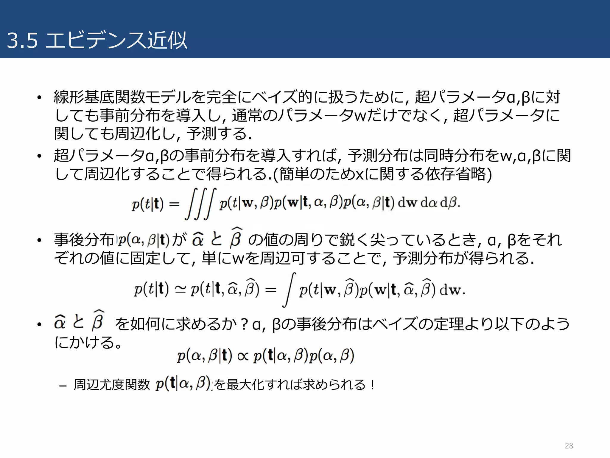 3.5 エビデンス近似
• 線形基底関数モデルを完全にベイズ的に扱うために, 超パラメータα,βに対
しても事前分布を導⼊し, 通常のパラメータwだけでなく, 超パラメータに
関しても周辺化し, 予測する.
• 超パラメータα,βの事前分布を導⼊すれば, 予測分布は同時分布をw,α,βに関
して周辺化することで得られる.(簡単のためxに関する依存省略)
• 事後分布 が の値の周りで鋭く尖っているとき, α, βをそれ
ぞれの値に固定して, 単にwを周辺可することで, 予測分布が得られる.
• を如何に求めるか？α, βの事後分布はベイズの定理より以下のよう
にかける。
– 周辺尤度関数 を最⼤化すれば求められる！
28
 