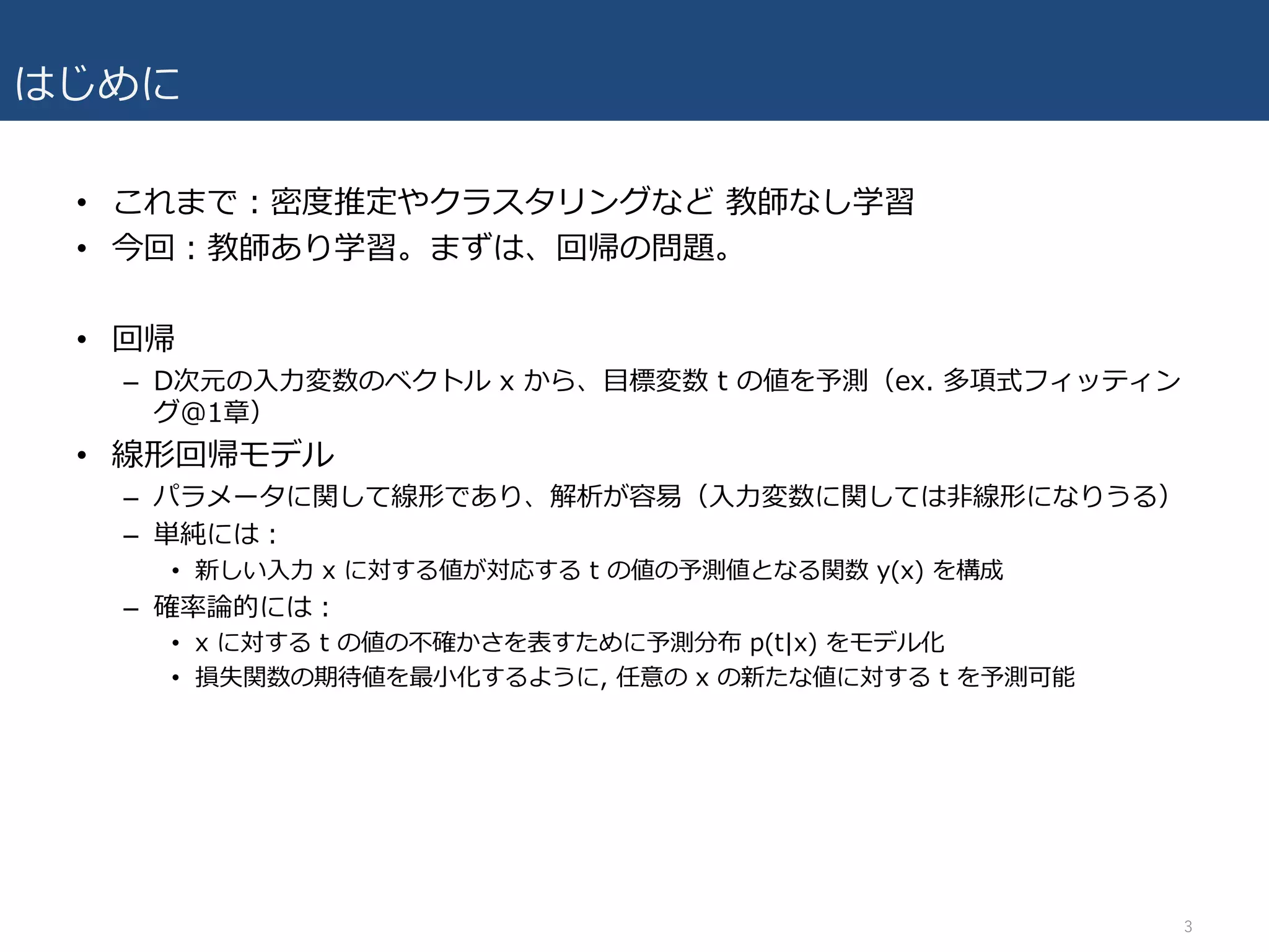 はじめに
• これまで：密度推定やクラスタリングなど 教師なし学習
• 今回：教師あり学習。まずは、回帰の問題。
• 回帰
– D次元の⼊⼒変数のベクトル x から、⽬標変数 t の値を予測（ex. 多項式フィッティン
グ@1章）
• 線形回帰モデル
– パラメータに関して線形であり、解析が容易（⼊⼒変数に関しては⾮線形になりうる）
– 単純には：
• 新しい⼊⼒ x に対する値が対応する t の値の予測値となる関数 y(x) を構成
– 確率論的には：
• x に対する t の値の不確かさを表すために予測分布 p(t|x) をモデル化
• 損失関数の期待値を最⼩化するように, 任意の x の新たな値に対する t を予測可能
3
 