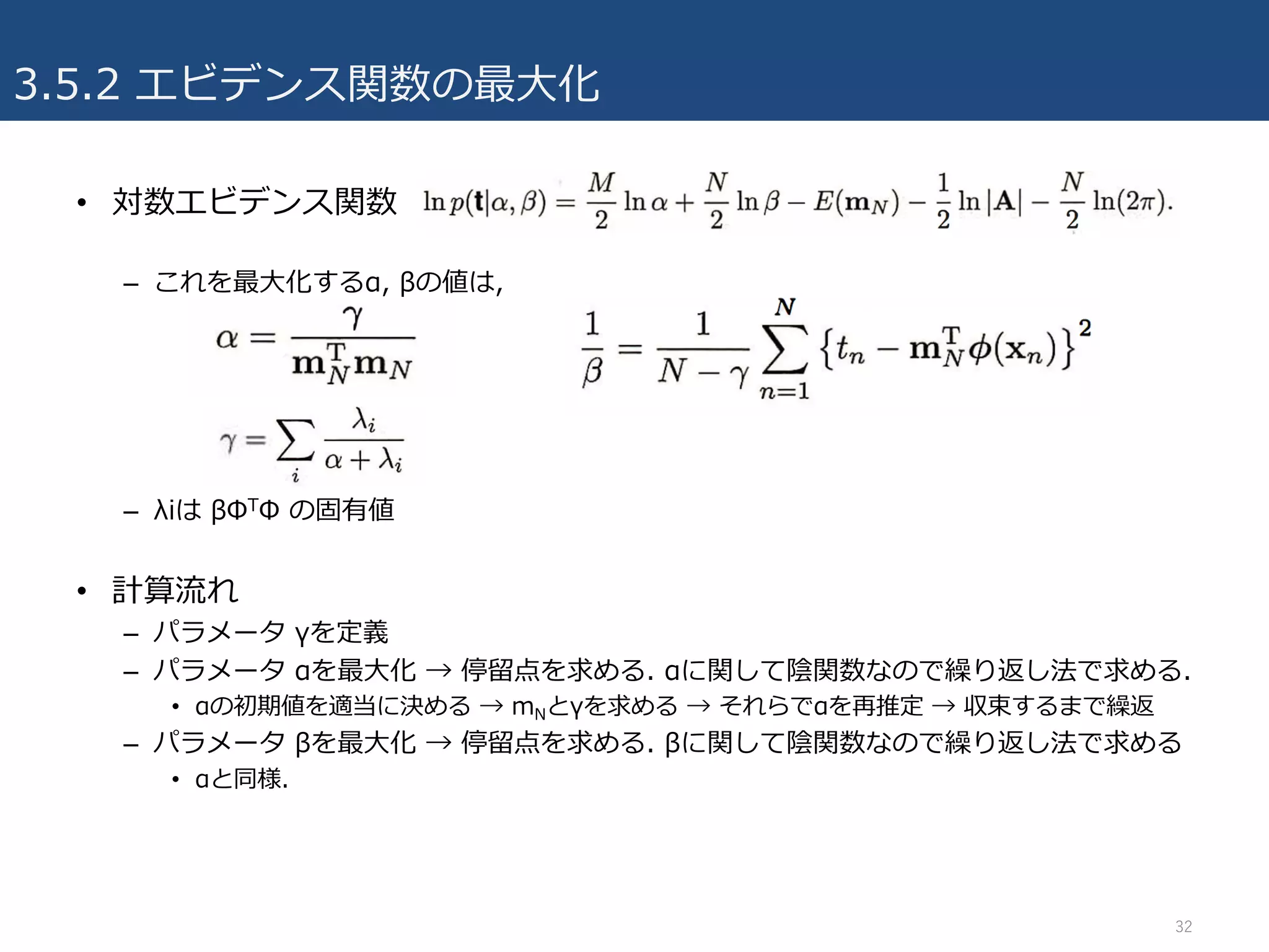 3.5.2 エビデンス関数の最⼤化
• 対数エビデンス関数
– これを最⼤化するα, βの値は,
– λiは βΦTΦ の固有値
• 計算流れ
– パラメータ γを定義
– パラメータ αを最⼤化 → 停留点を求める. αに関して陰関数なので繰り返し法で求める.
• αの初期値を適当に決める → mNとγを求める → それらでαを再推定 → 収束するまで繰返
– パラメータ βを最⼤化 → 停留点を求める. βに関して陰関数なので繰り返し法で求める
• αと同様.
32
 