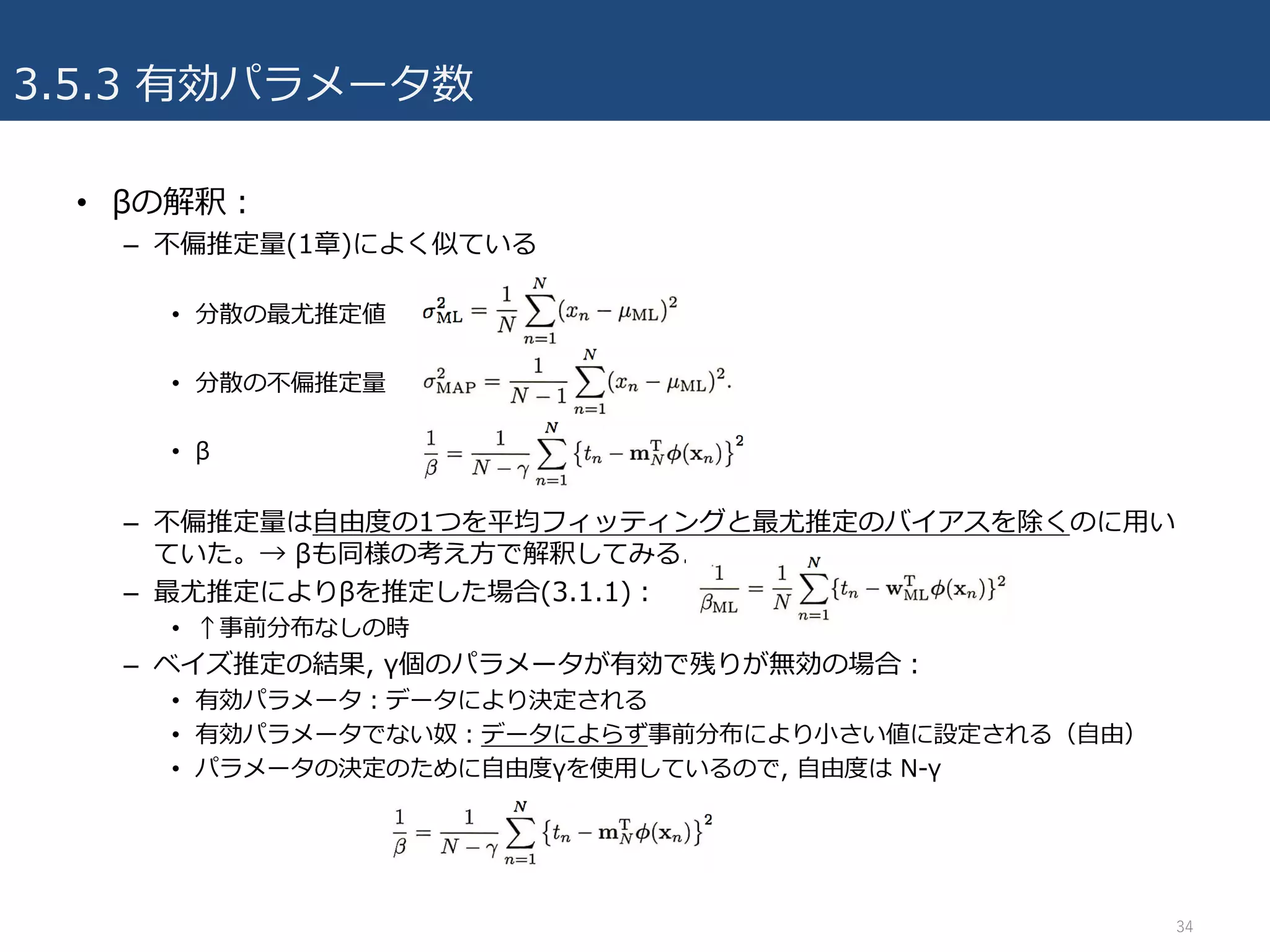 3.5.3 有効パラメータ数
34
• βの解釈：
– 不偏推定量(1章)によく似ている
• 分散の最尤推定値
• 分散の不偏推定量
• β
– 不偏推定量は⾃由度の1つを平均フィッティングと最尤推定のバイアスを除くのに⽤い
ていた。→ βも同様の考え⽅で解釈してみる.
– 最尤推定によりβを推定した場合(3.1.1)：
• ↑事前分布なしの時
– ベイズ推定の結果, γ個のパラメータが有効で残りが無効の場合：
• 有効パラメータ：データにより決定される
• 有効パラメータでない奴：データによらず事前分布により⼩さい値に設定される（⾃由）
• パラメータの決定のために⾃由度γを使⽤しているので, ⾃由度は N-γ
 