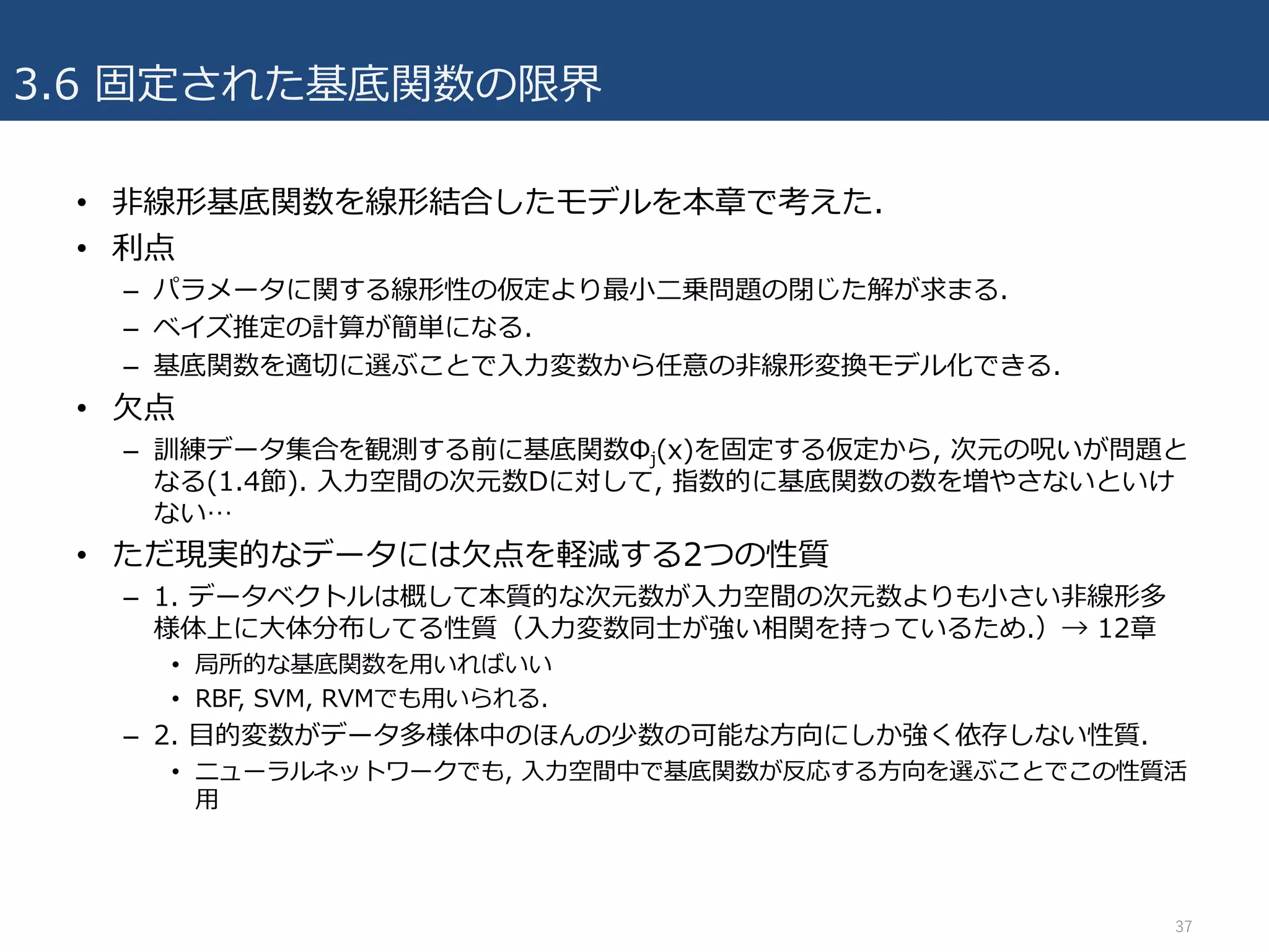 3.6 固定された基底関数の限界
• ⾮線形基底関数を線形結合したモデルを本章で考えた.
• 利点
– パラメータに関する線形性の仮定より最⼩⼆乗問題の閉じた解が求まる.
– ベイズ推定の計算が簡単になる.
– 基底関数を適切に選ぶことで⼊⼒変数から任意の⾮線形変換モデル化できる.
• ⽋点
– 訓練データ集合を観測する前に基底関数Φj(x)を固定する仮定から, 次元の呪いが問題と
なる(1.4節). ⼊⼒空間の次元数Dに対して, 指数的に基底関数の数を増やさないといけ
ない…
• ただ現実的なデータには⽋点を軽減する2つの性質
– 1. データベクトルは概して本質的な次元数が⼊⼒空間の次元数よりも⼩さい⾮線形多
様体上に⼤体分布してる性質（⼊⼒変数同⼠が強い相関を持っているため.）→ 12章
• 局所的な基底関数を⽤いればいい
• RBF, SVM, RVMでも⽤いられる.
– 2. ⽬的変数がデータ多様体中のほんの少数の可能な⽅向にしか強く依存しない性質.
• ニューラルネットワークでも, ⼊⼒空間中で基底関数が反応する⽅向を選ぶことでこの性質活
⽤
37
 