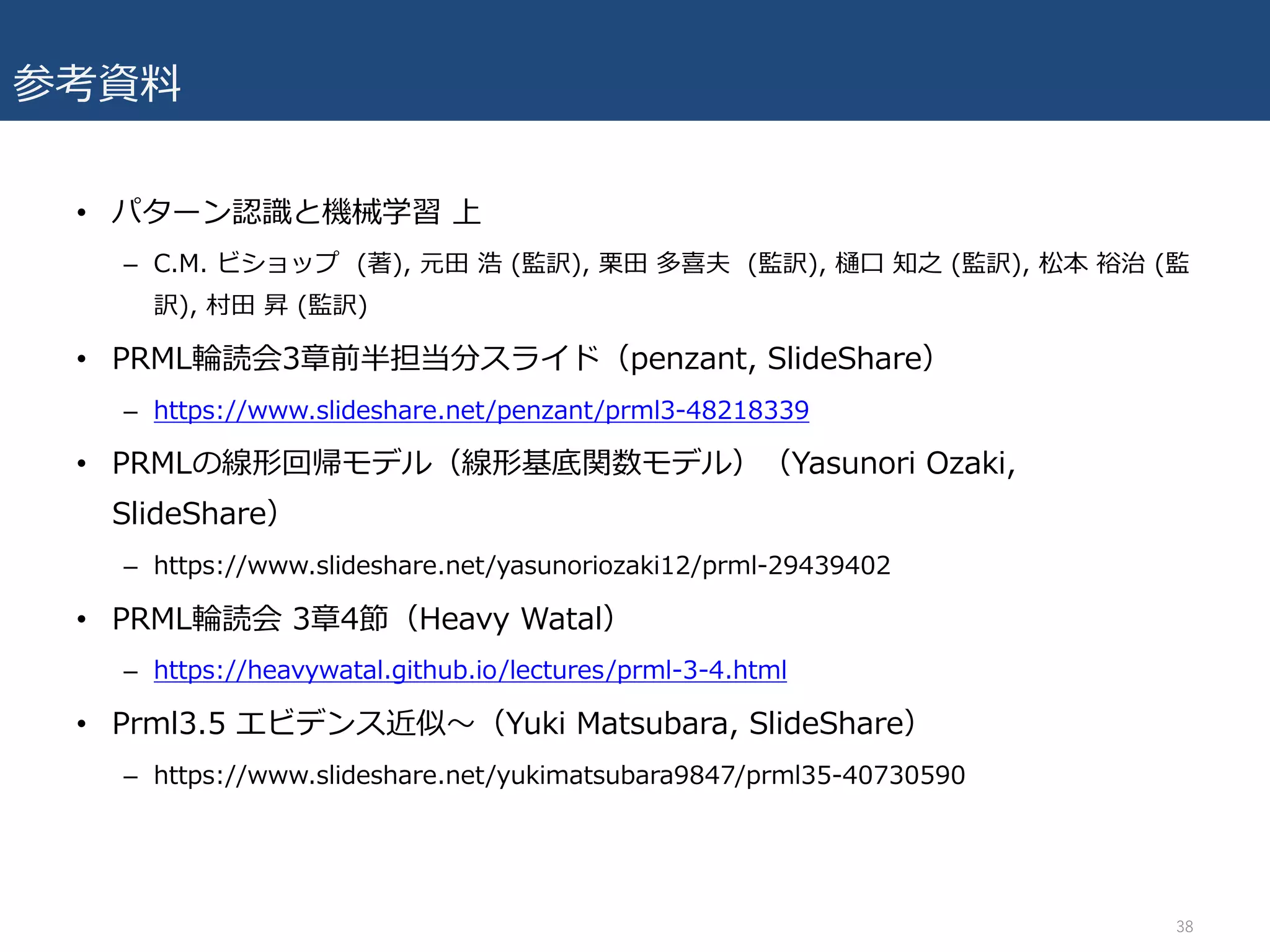 参考資料
• パターン認識と機械学習 上
– C.M. ビショップ (著), 元⽥ 浩 (監訳), 栗⽥ 多喜夫 (監訳), 樋⼝ 知之 (監訳), 松本 裕治 (監
訳), 村⽥ 昇 (監訳)
• PRML輪読会3章前半担当分スライド（penzant, SlideShare）
– https://www.slideshare.net/penzant/prml3-48218339
• PRMLの線形回帰モデル（線形基底関数モデル）（Yasunori Ozaki,
SlideShare）
– https://www.slideshare.net/yasunoriozaki12/prml-29439402
• PRML輪読会 3章4節（Heavy Watal）
– https://heavywatal.github.io/lectures/prml-3-4.html
• Prml3.5 エビデンス近似〜（Yuki Matsubara, SlideShare）
– https://www.slideshare.net/yukimatsubara9847/prml35-40730590
38
 