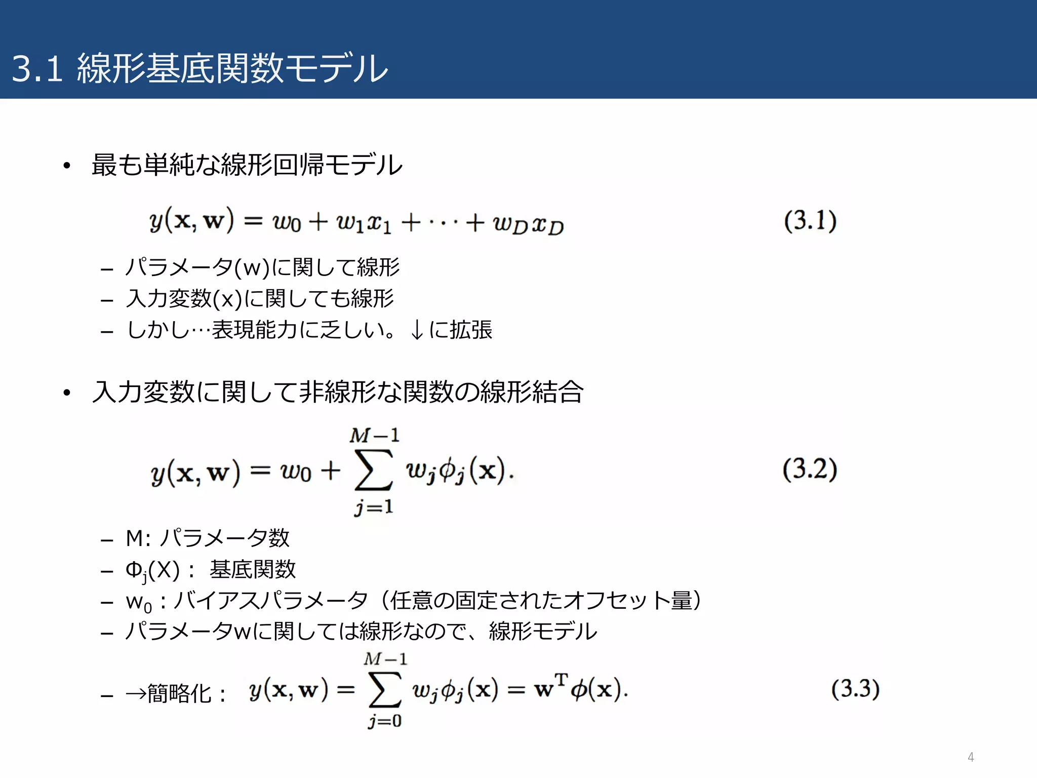 3.1 線形基底関数モデル
• 最も単純な線形回帰モデル
– パラメータ(w)に関して線形
– ⼊⼒変数(x)に関しても線形
– しかし…表現能⼒に乏しい。↓に拡張
• ⼊⼒変数に関して⾮線形な関数の線形結合
– M: パラメータ数
– Φj(X)： 基底関数
– w0：バイアスパラメータ（任意の固定されたオフセット量）
– パラメータwに関しては線形なので、線形モデル
– →簡略化：
4
 
