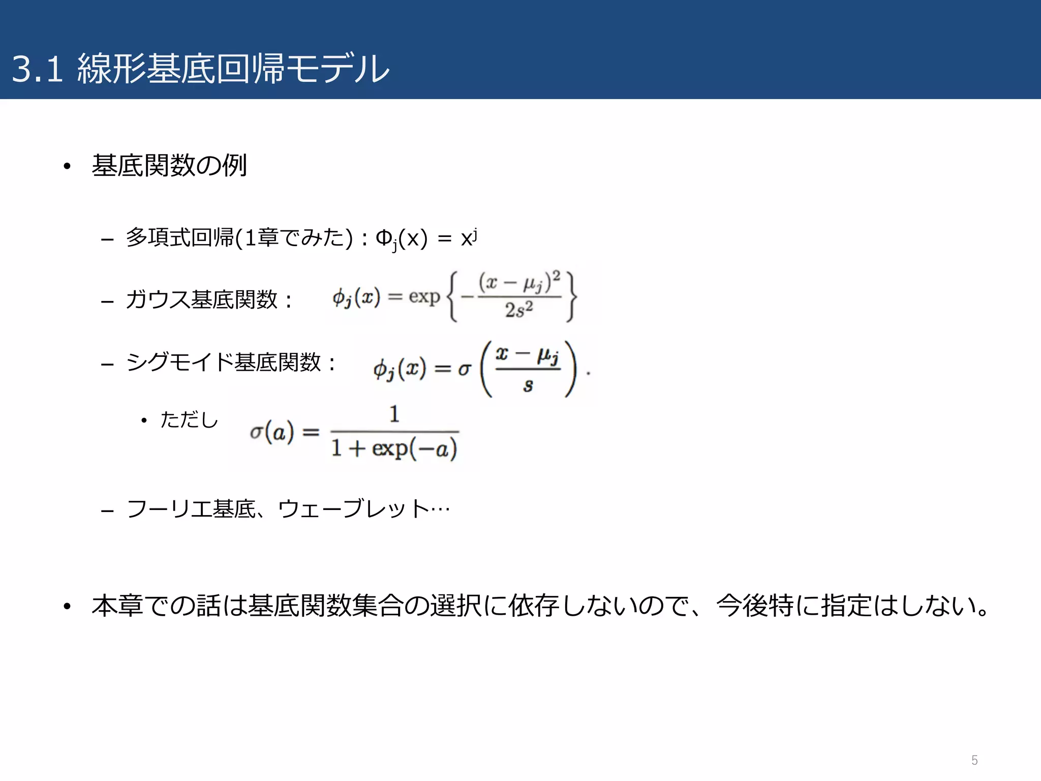 3.1 線形基底回帰モデル
• 基底関数の例
– 多項式回帰(1章でみた)：Φj(x) = xj
– ガウス基底関数：
– シグモイド基底関数：
• ただし
– フーリエ基底、ウェーブレット…
• 本章での話は基底関数集合の選択に依存しないので、今後特に指定はしない。
5
 