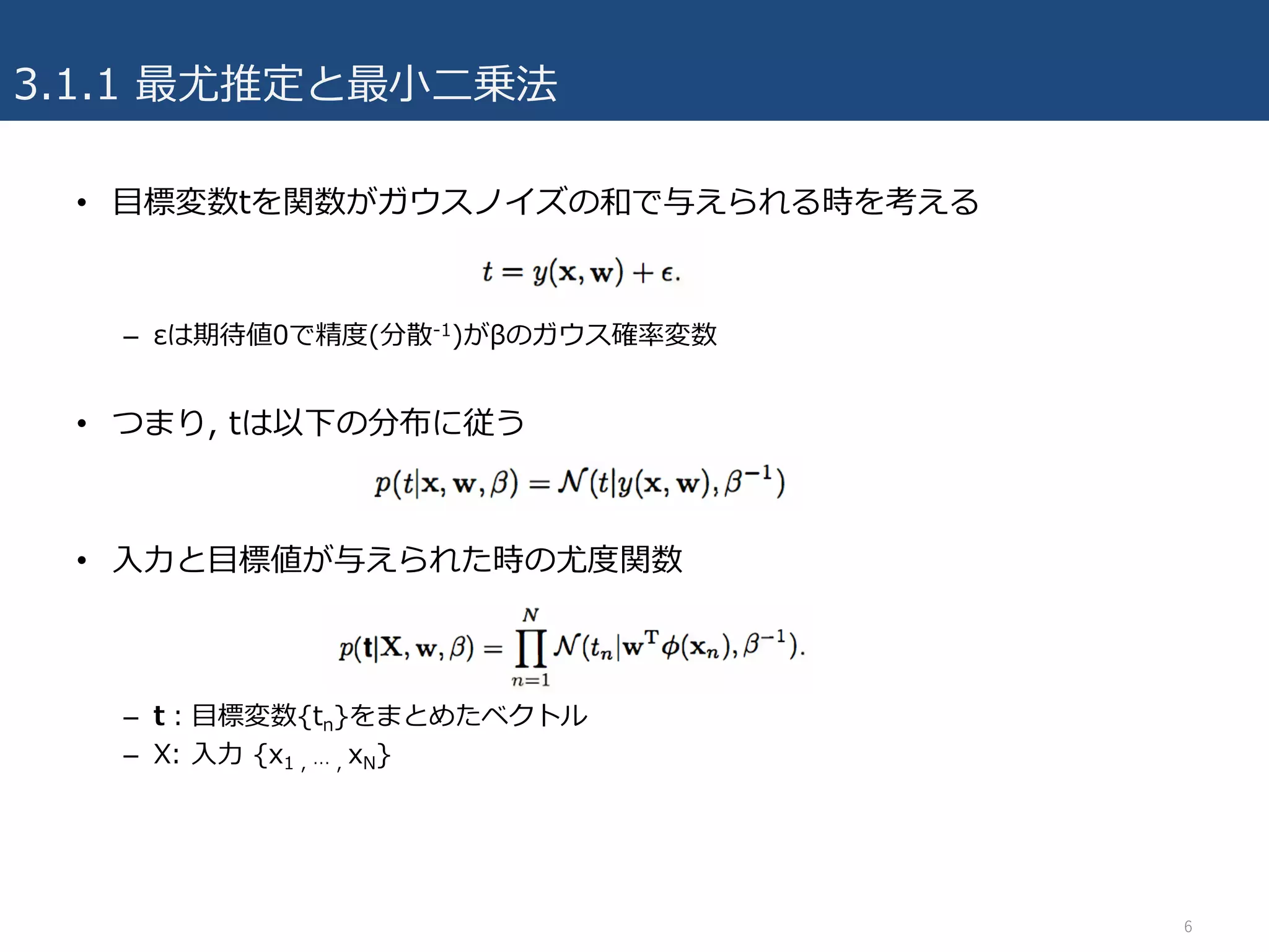 3.1.1 最尤推定と最⼩⼆乗法
6
• ⽬標変数tを関数がガウスノイズの和で与えられる時を考える
– εは期待値0で精度(分散-1)がβのガウス確率変数
• つまり, tは以下の分布に従う
• ⼊⼒と⽬標値が与えられた時の尤度関数
– t：⽬標変数{tn}をまとめたベクトル
– X: ⼊⼒ {x1 , … , xN}
 