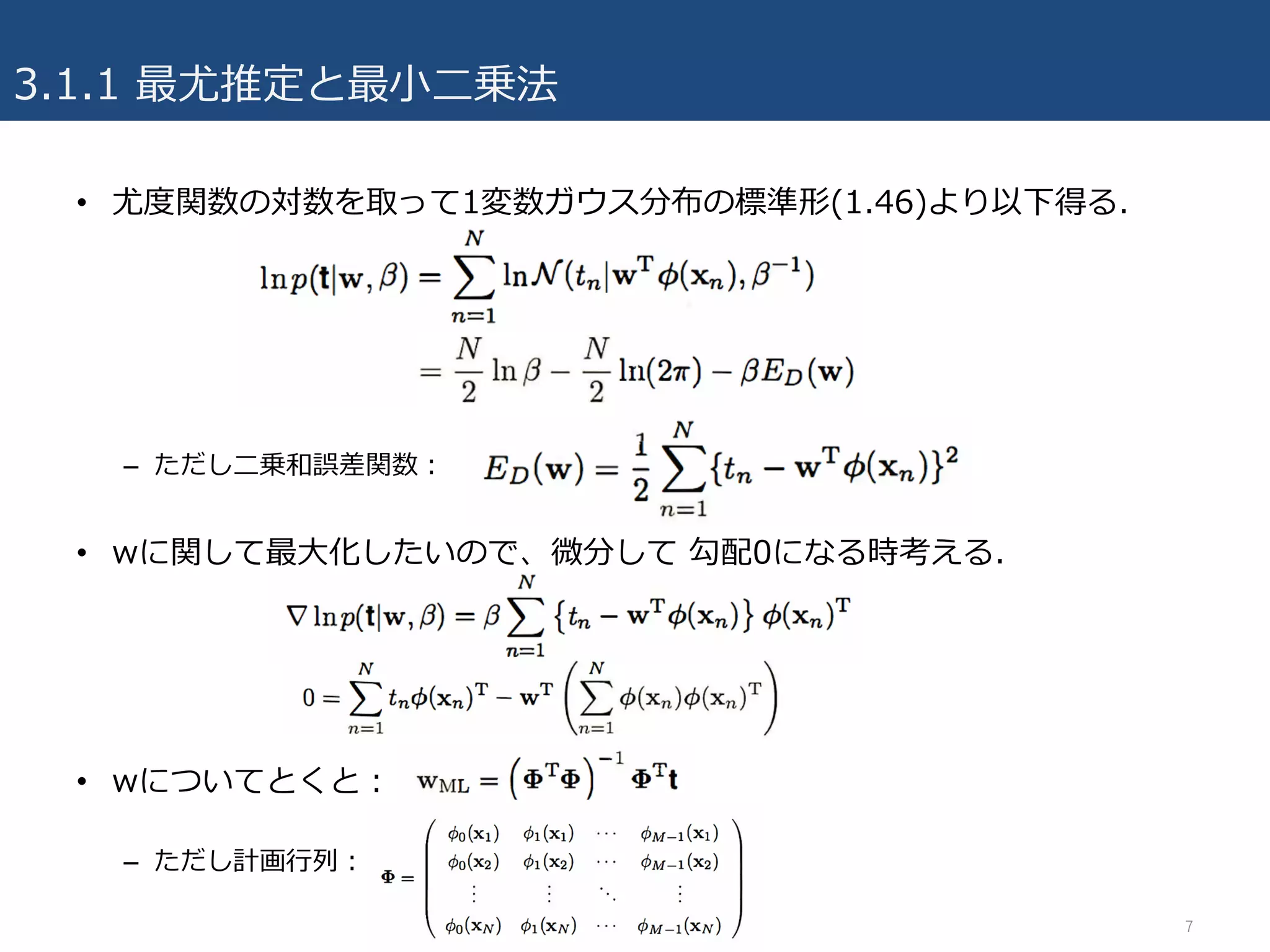 3.1.1 最尤推定と最⼩⼆乗法
7
• 尤度関数の対数を取って1変数ガウス分布の標準形(1.46)より以下得る.
– ただし⼆乗和誤差関数：
• wに関して最⼤化したいので、微分して 勾配0になる時考える.
• wについてとくと：
– ただし計画⾏列：
 