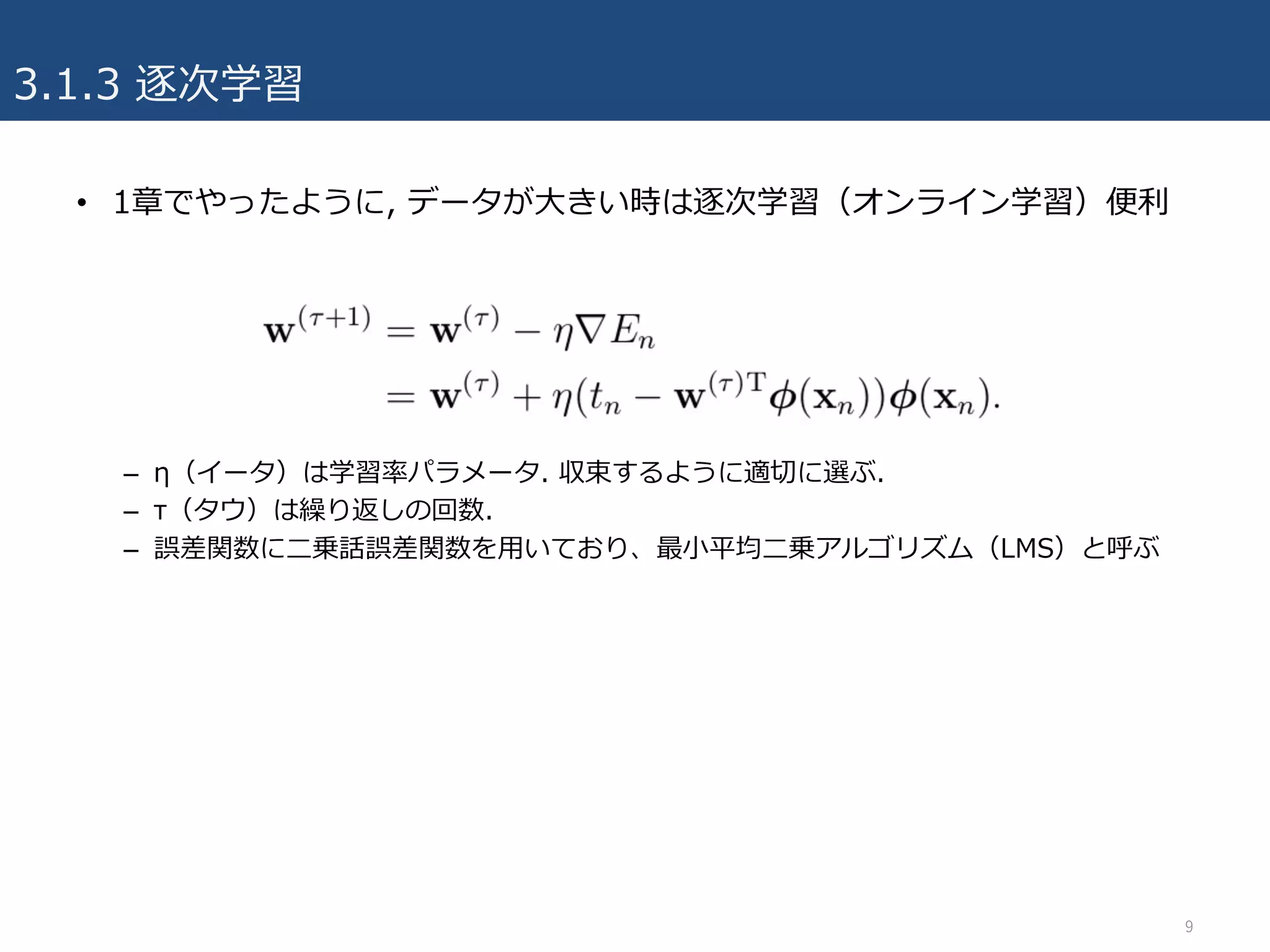 • 1章でやったように, データが⼤きい時は逐次学習（オンライン学習）便利
– η（イータ）は学習率パラメータ. 収束するように適切に選ぶ.
– τ（タウ）は繰り返しの回数.
– 誤差関数に⼆乗話誤差関数を⽤いており、最⼩平均⼆乗アルゴリズム（LMS）と呼ぶ
3.1.3 逐次学習
9
 