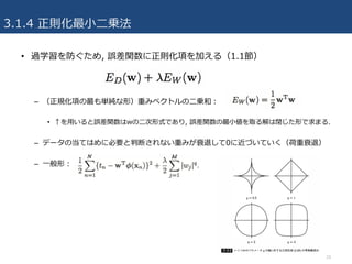 3.1.4 正則化最⼩⼆乗法
10
• 過学習を防ぐため, 誤差関数に正則化項を加える（1.1節）
– （正規化項の最も単純な形）重みベクトルの⼆乗和：
• ↑を⽤いると誤差関数はwの⼆次形式であり, 誤差関数の最⼩値を取る解は閉じた形で求まる.
– データの当てはめに必要と判断されない重みが衰退して0に近づいていく（荷重衰退）
– ⼀般形：
 