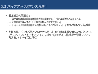3.2 バイアス-バリアンス分解
• 最尤推定の問題点：
– 過学習を避けるため基底関数の数を限定する → モデルの表現⼒が限られる
– 正規化項を導⼊する → 正則化係数 λ の決定が難しい
– ⇛ これらの問題を回避するためには, ベイズ的なアプローチを⽤いればいい.（3.4節）
• 本節では, （ベイズ的アプローチの前に）まず頻度主義の観点からバイアス
-バリアンスのトレードオフとして知られるモデルの複雑さの問題について
考える.（でベイズに⾏く）
13
 