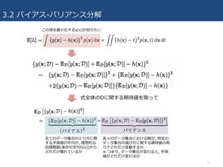 3.2 バイアス-バリアンス分解
15
式全体のDに関する期待値を取って
全てのデータ集合のとり⽅に関
する予測値の平均が, 理想的な
回帰関数(条件付平均h(x))から
どれだけ離れているか
各々のデータ集合における解が, 特定の
データ集合の選び⽅に関する期待値の周
りでどれだけ変動するか.
⇛ つまり, データ集合が変わると, 予測
値がどれだけ変わるか
この項を最⼩化するy(x)が知りたい
 