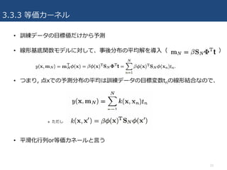 3.3.3 等価カーネル
• 訓練データの⽬標値だけから予測
• 線形基底関数モデルに対して、事後分布の平均解を導⼊（ ）
• つまり, 点xでの予測分布の平均は訓練データの⽬標変数tnの線形結合なので、
» ただし
• 平滑化⾏列or等価カネールと⾔う
23
 