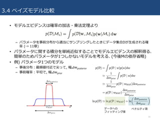 3.4 ベイズモデル⽐較
• モデルエビデンスは確率の加法・乗法定理より
– パラメータを事前分布から適当にサンプリングしたときにデータ集合Dが⽣成される確
率 (→ 11章)
• パラメータに関する積分を単純近似することでモデルエビデンスの解釈得る.
簡単のためパラメータが1つしかないモデルを考える. (今後Mの依存省略)
• 例) パラメータ1つのモデル
– 事後分布：最頻値付近で尖って, 幅⊿wposterior
– 事前確率：平坦で, 幅⊿wprior
26
データへの
フィッティング度
ペナルティ項
 