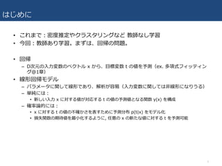 はじめに
• これまで：密度推定やクラスタリングなど 教師なし学習
• 今回：教師あり学習。まずは、回帰の問題。
• 回帰
– D次元の⼊⼒変数のベクトル x から、⽬標変数 t の値を予測（ex. 多項式フィッティン
グ@1章）
• 線形回帰モデル
– パラメータに関して線形であり、解析が容易（⼊⼒変数に関しては⾮線形になりうる）
– 単純には：
• 新しい⼊⼒ x に対する値が対応する t の値の予測値となる関数 y(x) を構成
– 確率論的には：
• x に対する t の値の不確かさを表すために予測分布 p(t|x) をモデル化
• 損失関数の期待値を最⼩化するように, 任意の x の新たな値に対する t を予測可能
3
 