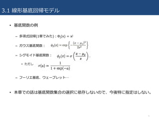3.1 線形基底回帰モデル
• 基底関数の例
– 多項式回帰(1章でみた)：Φj(x) = xj
– ガウス基底関数：
– シグモイド基底関数：
• ただし
– フーリエ基底、ウェーブレット…
• 本章での話は基底関数集合の選択に依存しないので、今後特に指定はしない。
5
 