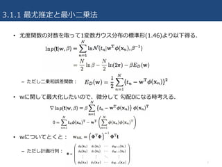 3.1.1 最尤推定と最⼩⼆乗法
7
• 尤度関数の対数を取って1変数ガウス分布の標準形(1.46)より以下得る.
– ただし⼆乗和誤差関数：
• wに関して最⼤化したいので、微分して 勾配0になる時考える.
• wについてとくと：
– ただし計画⾏列：
 