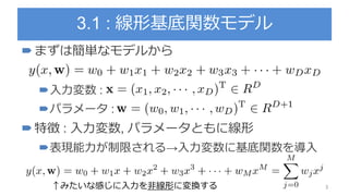 3.1 : 線形基底関数モデル
まずは簡単なモデルから
入力変数 :
パラメータ :
特徴 : 入力変数, パラメータともに線形
表現能力が制限される→入力変数に基底関数を導入
↑みたいな感じに入力を非線形に変換する 3
 