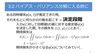 3.2 バイアス・バリアンス分解に入る前に
31
ある同時確率p(x, t)が推定できた時,
それをもとに何らかの行動を起こす = 決定段階
入力xに対して目標値tの値に対する推定値y(x)
を決定した際, その損失を とおく.
期待損失は
期待損失が小さくなるy(x)についてみていく.
 