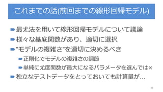 これまでの話(前回までの線形回帰モデル)
最尤法を用いて線形回帰モデルについて議論
様々な基底関数があり、適切に選択
”モデルの複雑さ”を適切に決めるべき
正則化でモデルの複雑さの調節
単純に尤度関数が最大になるパラメータを選んでは×
独立なテストデータをとっておいても計算量が…
44
 