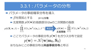 3.3.1 : パラメータの分布
 パラメータの事前確率分布を導入
 を既知とする
尤度関数 の指数部分はwの二次関数の指数
ここでパラメータの事前分布 をガウス分布で設定
※ちなみにこの事前分布は共益事前分布と呼ぶ
46
再記述
β＝1/分散
尤度関数
 
