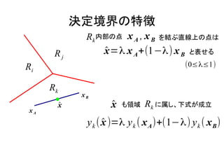 決定境界の特徴
              Rk 内部の点 x A , x B     を結ぶ直線上の点は

       Rj          x =λ x A +(1−λ) x B
                   ̂                         と表せる

Ri                                          (0≤λ≤1)


      Rk
             xB

 xA
       x
       ̂             x
                     ̂   も領域   Rk に属し、下式が成立
              y k ( x )=λ y k ( x A )+(1−λ) y k ( x B )
                    ̂
 