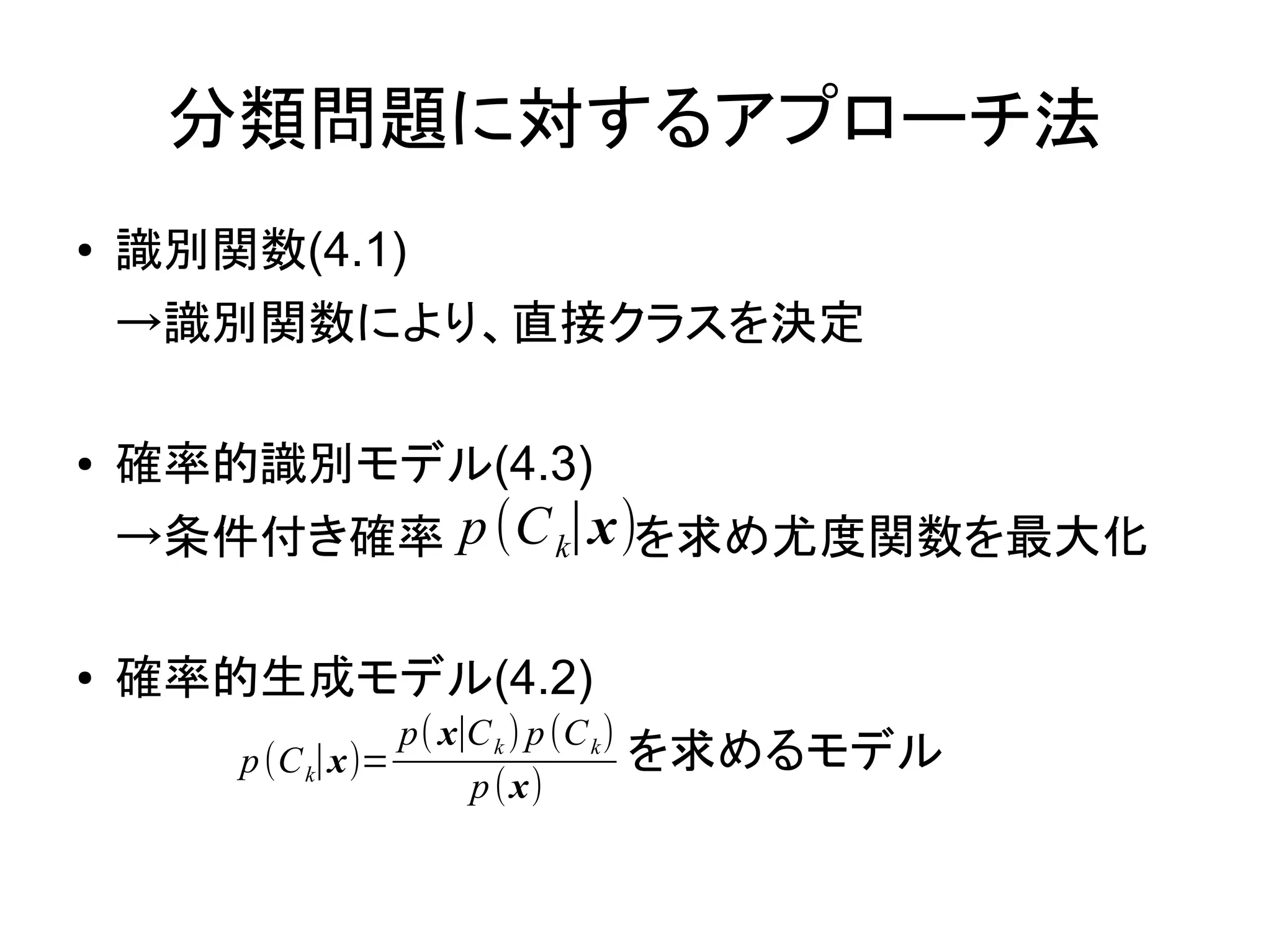 分類問題に対するアプローチ法
●   識別関数(4.1)
    →識別関数により、直接クラスを決定
    　
●   確率的識別モデル(4.3)
    →条件付き確率 p (C k∣x)を求め尤度関数を最大化
    　
●   確率的生成モデル(4.2)
                   p( x∣C k ) p (C k )
    　　　　　　　　　　　　　　　　を求めるモデル
        p (C k∣x)=
                  p (x)
 