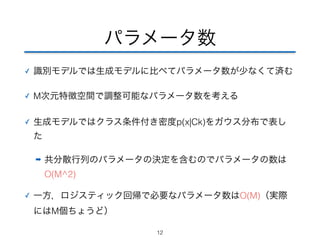 パラメータ数 
✓ 識別モデルでは生成モデルに比べてパラメータ数が少なくて済む 
✓ M次元特徴空間で調整可能なパラメータ数を考える 
✓ 生成モデルではクラス条件付き密度p(x|Ck)をガウス分布で表し 
た 
➡ 共分散行列のパラメータの決定を含むのでパラメータの数は 
O(M^2) 
✓ 一方，ロジスティック回帰で必要なパラメータ数はO(M)（実際 
にはM個ちょうど） 
12 
 