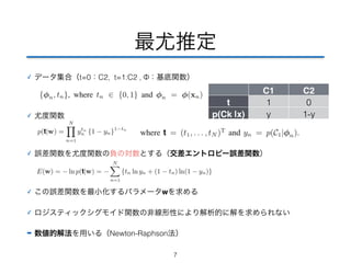 最尤推定 
✓ データ集合（t=0：C2, t=1:C2 , Φ：基底関数） 
✓ 尤度関数 
✓ 誤差関数を尤度関数の負の対数とする（交差エントロピー誤差関数） 
✓ この誤差関数を最小化するパラメータwを求める 
✓ ロジスティックシグモイド関数の非線形性により解析的に解を求められない 
➡ 数値的解法を用いる（Newton-Raphson法） 
7 
C1 C2 
t 1 0 
p(Ck |x) y 1-y 
 