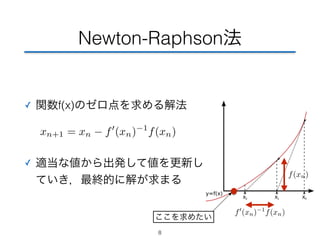 Newton-Raphson法 
✓ 関数f(x)のゼロ点を求める解法 
xn+1 = xn  f0(xn)−1f(xn) 
✓ 適当な値から出発して値を更新し 
ていき，最終的に解が求まる 
8 
f0(xn)−1f(xn) 
f(xn) 
ここを求めたい 
 
