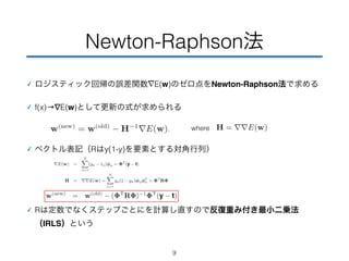 Newton-Raphson法 
✓ ロジスティック回帰の誤差関数∇E(w)のゼロ点をNewton-Raphson法で求める 
✓ f(x)→∇E(w)として更新の式が求められる 
✓ ベクトル表記（Rはy(1-y)を要素とする対角行列） 
✓ Rは定数でなくステップごとにを計算し直すので反復重み付き最小二乗法 
（IRLS）という 
9 
where 
 