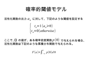 雑音閾値モデル
活性化関数の出力   an   に対して、下記のような閾値を設定する



            {      t n=1 (a n⩾θ)
                t n=0(otherwise)
                                     (4.112)



ここで、 の値が、ある確率密度関数 p (θ) で与えられる場合、
    θ
活性化関数は下記のような累積分布関数で与えられる。

                       a
                f (a)=∫−∞ p (θ)d θ   (4.113)
 