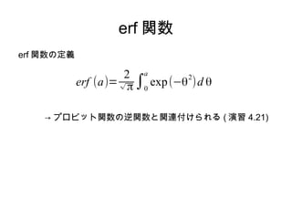 erf 関数
erf 関数の定義

                      2 a
            erf (a)= √ π ∫0 exp (−θ )d θ
                                   2
                                           (4.115)


    → プロビット関数の逆関数と関連付けられる ( 演習 4.21)
 