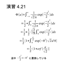 演習 4.21
                             2
            a  1        −x
   Φ (a)=∫−∞       exp(       )dx
              √2 π        2
                              2
         1   a  1         −x
       = +∫0         exp(       )dx
         2     √2 π        2
                               2
        1 1 √2     a      −x
      = + ⋅√ π ∫0 exp (          )dx
        2 2                 2
                 a
       1
      = {1+∫ exp(−θ )⋅√ 2 d θ}
                √2    2
       2        0

           1          a
          = ⋅{1+erf ( )}
           2         √2
       2
     x   2
 途中 − =−θ と置換している
     2
 