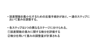 • 誤差関数を最小化するための反復手続きがあり、一連のステップに
おいて重みを調整する。
• 各ステップは2つの異なるステージに分けられる。
①誤差関数の重みに関する微分を評価する
②微分を用いて重みの調整量が計算される
 