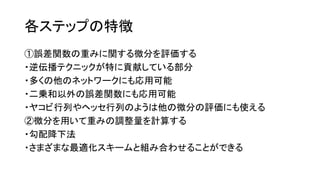 各ステップの特徴
①誤差関数の重みに関する微分を評価する
・逆伝播テクニックが特に貢献している部分
・多くの他のネットワークにも応用可能
・二乗和以外の誤差関数にも応用可能
・ヤコビ行列やヘッセ行列のようは他の微分の評価にも使える
②微分を用いて重みの調整量を計算する
・勾配降下法
・さまざまな最適化スキームと組み合わせることができる
 