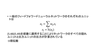 • 一般のフィードフォワードニューラルネットワークのそれぞれのユニッ
トは
𝑎𝑗 =
𝑖
𝑤𝑗𝑖 𝑧𝑖
𝑧𝑗 = ℎ(𝑎𝑗)
(5.48)(5.49)を順番に適用することによりネットワークのすべての隠れ
ユニットと出力ユニットの出力が計算されている
→順伝搬
 