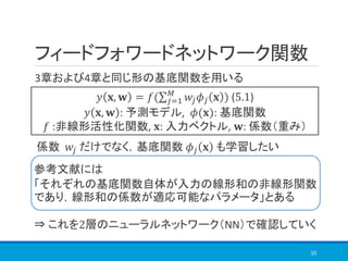 フィードフォワードネットワーク関数
10
3章および4章と同じ形の基底関数を用いる
𝑦 𝐱, 𝐰 = 𝑓(σ 𝑗=1
𝑀
𝑤𝑗 𝜙𝑗 𝐱 ) (5.1)
𝑦 𝐱, 𝐰 : 予測モデル, 𝜙(𝐱): 基底関数
𝑓 :非線形活性化関数, 𝐱: 入力ベクトル, 𝐰: 係数（重み）
係数 𝑤𝑗 だけでなく，基底関数 𝜙𝑗 𝐱 も学習したい
⇒ これを2層のニューラルネットワーク（NN）で確認していく
参考文献には
「それぞれの基底関数自体が入力の線形和の非線形関数
であり，線形和の係数が適応可能なパラメータ」とある
 