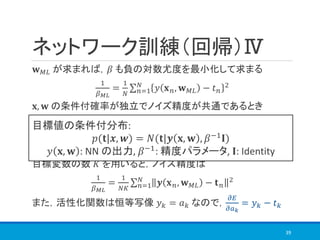ネットワーク訓練（回帰）Ⅳ
𝐰 𝑀𝐿 が求まれば，𝛽 も負の対数尤度を最小化して求まる
1
𝛽 𝑀𝐿
=
1
𝑁
σ 𝑛=1
𝑁
𝑦 𝐱 𝑛, 𝐰 𝑀𝐿 − 𝑡 𝑛
2
𝐱, 𝐰 の条件付確率が独立でノイズ精度が共通であるとき
目標変数の数 𝐾 を用いると，ノイズ精度は
1
𝛽 𝑀𝐿
=
1
𝑁𝐾
σ 𝑛=1
𝑁
𝒚 𝐱 𝑛, 𝐰 𝑀𝐿 − 𝐭 𝑛
2
また，活性化関数は恒等写像 𝑦 𝑘 = 𝑎 𝑘 なので，
𝜕𝐸
𝜕𝑎 𝑘
= 𝑦 𝑘 − 𝑡 𝑘
39
目標値の条件付分布:
𝑝(𝐭|𝒙, 𝒘) = 𝑁(𝐭|𝒚 𝐱, 𝐰 , 𝛽−1
𝐈)
𝑦 𝐱, 𝐰 : NN の出力, 𝛽−1
: 精度パラメータ, 𝐈: Identity
 