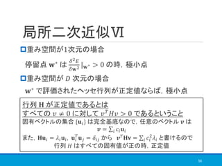 局所二次近似Ⅵ
重み空間が1次元の場合
停留点 𝐰∗
は
𝛿2 𝐸
𝛿𝐰2 | 𝐰∗ > 0 の時，極小点
重み空間が 𝐷 次元の場合
𝐰∗
で評価されたヘッセ行列が正定値ならば，極小点
56
行列 𝐇 が正定値であるとは
すべての 𝑣 ≠ 0 に対して 𝑣 𝑇 𝐻𝑣 > 0 であるということ
固有ベクトルの集合 {𝐮𝑖} は完全基底なので，任意のベクトル 𝒗 は
𝒗 = σ𝑖 𝑐𝑖 𝐮𝑖
また，𝐇𝐮𝑖 = 𝜆𝑖 𝐮𝑖, 𝐮𝑖
𝑇
𝐮 𝑗 = 𝛿𝑖𝑗 から 𝒗 𝑇 𝐇𝐯 = σ𝑖 𝑐𝑖
2
𝜆𝑖 と書けるので
行列 𝐻 はすべての固有値が正の時，正定値
 