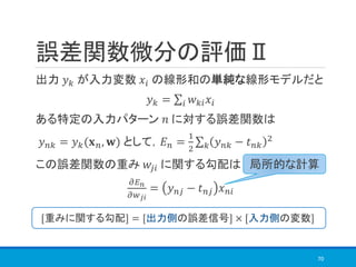 誤差関数微分の評価Ⅱ
出力 𝑦 𝑘 が入力変数 𝑥𝑖 の線形和の単純な線形モデルだと
𝑦 𝑘 = σ𝑖 𝑤 𝑘𝑖 𝑥𝑖
ある特定の入力パターン 𝑛 に対する誤差関数は
𝑦 𝑛𝑘 = 𝑦 𝑘(𝐱 𝑛, 𝐰) として，𝐸 𝑛 =
1
2
σ 𝑘 𝑦 𝑛𝑘 − 𝑡 𝑛𝑘
2
この誤差関数の重み 𝑤𝑗𝑖 に関する勾配は
𝜕𝐸 𝑛
𝜕𝑤 𝑗𝑖
= 𝑦 𝑛𝑗 − 𝑡 𝑛𝑗 𝑥 𝑛𝑖
70
局所的な計算
[重みに関する勾配] = [出力側の誤差信号] × [入力側の変数]
 