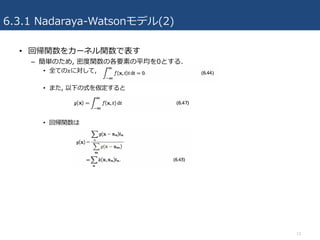6.3.1 Nadaraya-Watsonモデル(2)
• 回帰関数をカーネル関数で表す
– 簡単のため, 密度関数の各要素の平均を0とする.
• 全ての𝑥に対して,
• また, 以下の式を仮定すると
• 回帰関数は
13
 